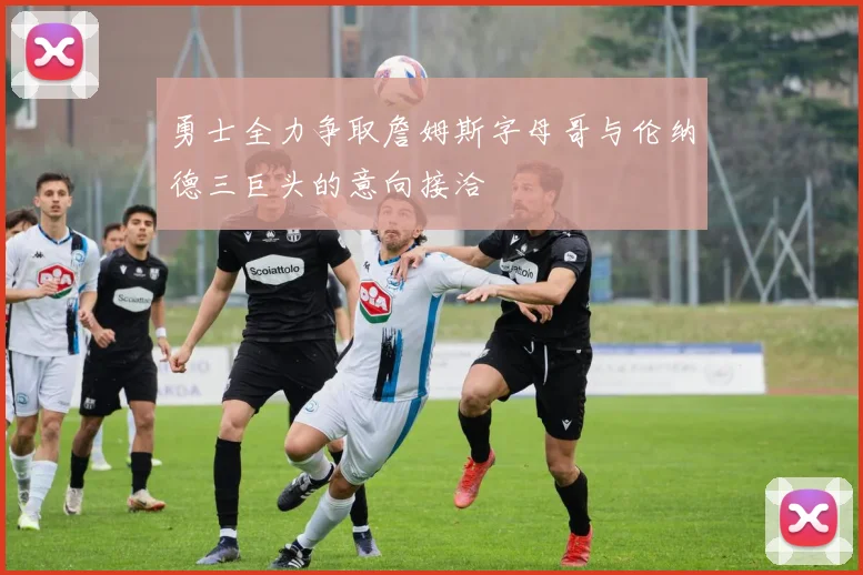勇士全力争取詹姆斯字母哥与伦纳德三巨头的意向接洽