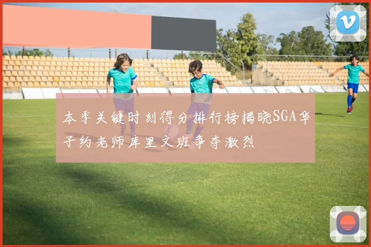 本季关键时刻得分排行榜揭晓SGA华子约老师库里文班争夺激烈