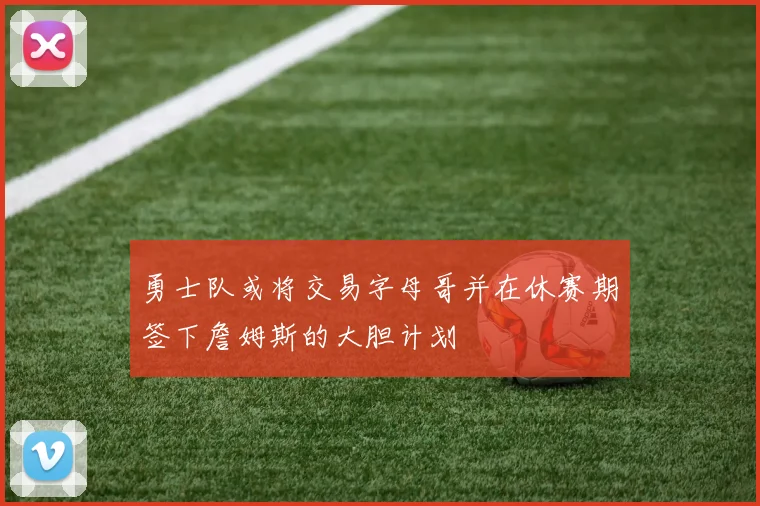 勇士队或将交易字母哥并在休赛期签下詹姆斯的大胆计划