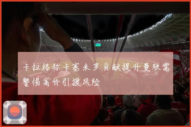 卡拉格称卡塞米罗贡献提升曼联需警惕高价引援风险