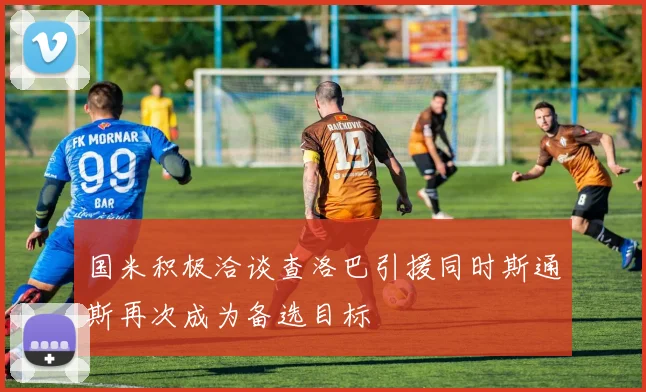 国米积极洽谈查洛巴引援同时斯通斯再次成为备选目标