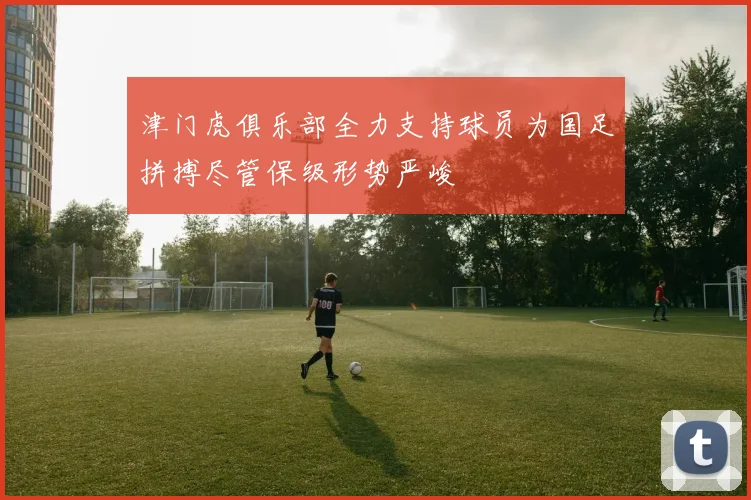 津门虎俱乐部全力支持球员为国足拼搏尽管保级形势严峻