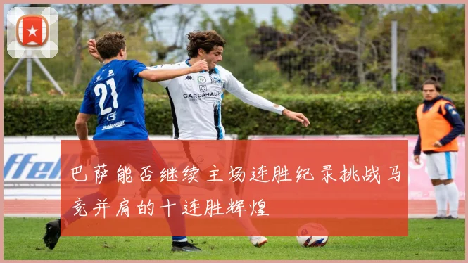 巴萨能否继续主场连胜纪录挑战马竞并肩的十连胜辉煌