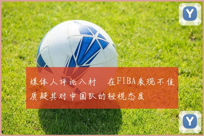 媒体人评论八村塁在FIBA表现不佳质疑其对中国队的轻视态度