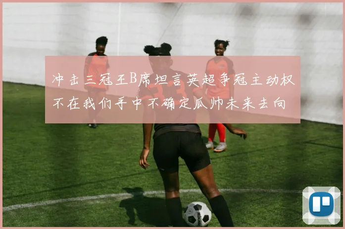 冲击三冠王B席坦言英超争冠主动权不在我们手中不确定瓜帅未来去向
