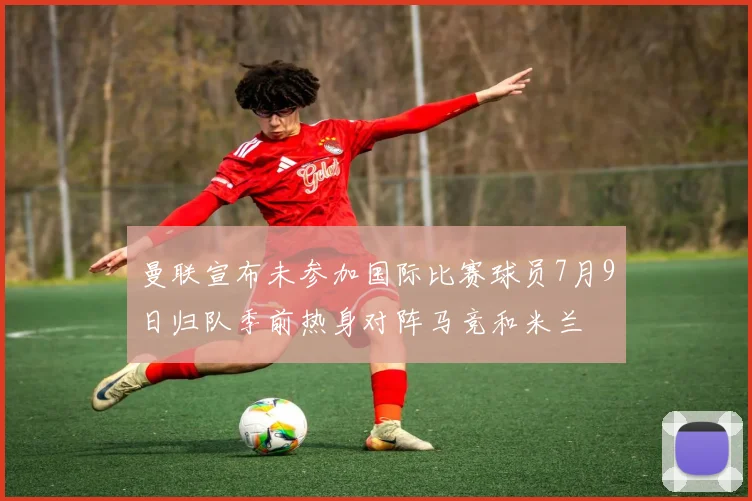 曼联宣布未参加国际比赛球员7月9日归队季前热身对阵马竞和米兰