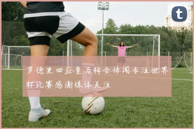 罗德里回应皇马转会传闻专注世界杯比赛感谢媒体关注