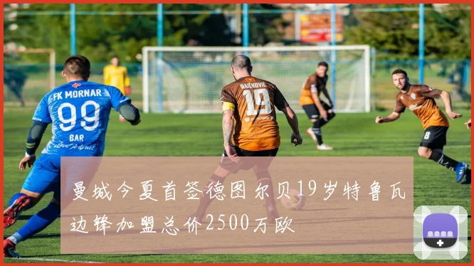 曼城今夏首签德图尔贝19岁特鲁瓦边锋加盟总价2500万欧