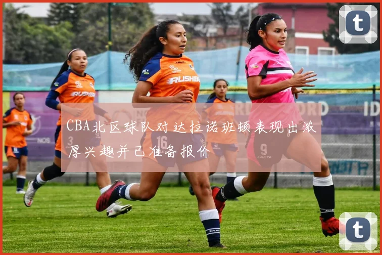 CBA北区球队对达拉诺班顿表现出浓厚兴趣并已准备报价