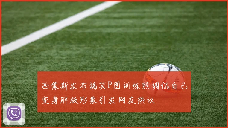 西蒙斯发布搞笑P图训练照调侃自己变身胖版形象引发网友热议