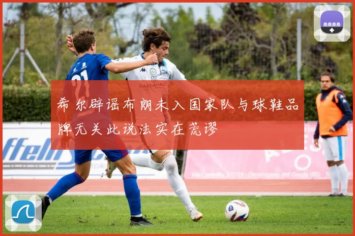 希尔辟谣布朗未入国家队与球鞋品牌无关此说法实在荒谬