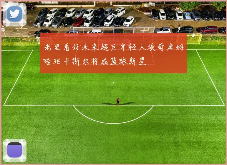 老里看好未来超巨年轻人埃奇库姆哈珀卡斯尔将成篮球新星