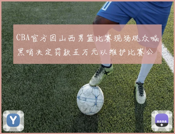 CBA官方因山西男篮比赛现场观众喊黑哨决定罚款五万元以维护比赛公正性
