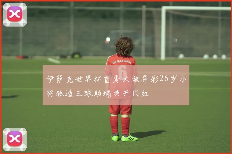 伊萨克世界杯首秀大放异彩26岁小将独造三球助瑞典开门红