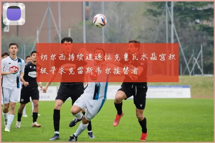 切尔西持续追逐拉克鲁瓦水晶宫积极寻求克雷斯韦尔接替者