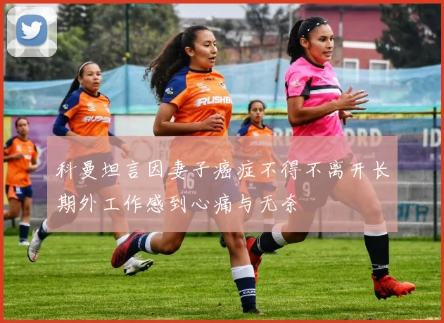 科曼坦言因妻子癌症不得不离开长期外工作感到心痛与无奈