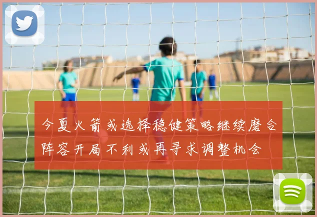 今夏火箭或选择稳健策略继续磨合阵容开局不利或再寻求调整机会