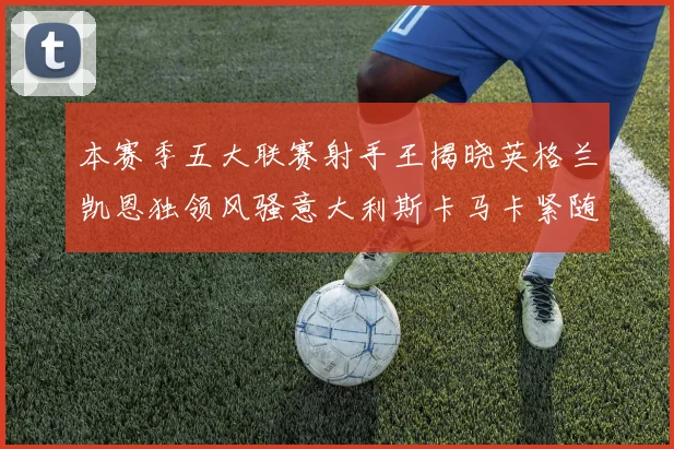 本赛季五大联赛射手王揭晓英格兰凯恩独领风骚意大利斯卡马卡紧随其后