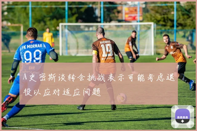 A史密斯谈转会挑战表示可能考虑退役以应对适应问题