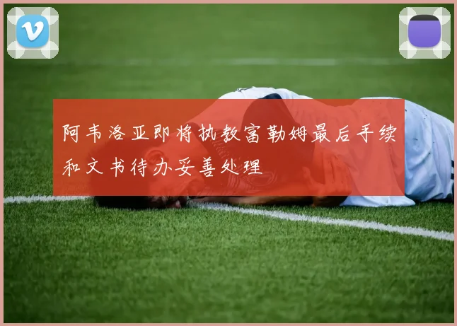 阿韦洛亚即将执教富勒姆最后手续和文书待办妥善处理
