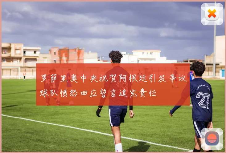 罗萨里奥中央祝贺阿根廷引发争议球队愤怒回应誓言追究责任