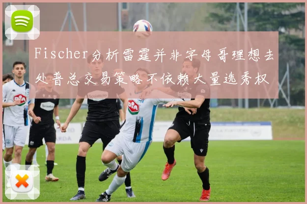 Fischer分析雷霆并非字母哥理想去处普总交易策略不依赖大量选秀权