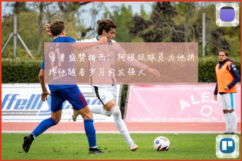 吉鲁盛赞梅西：阿根廷球员为他拼搏他随着岁月愈发强大