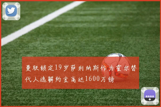 曼联锁定19岁萨利纳斯作为霍尔替代人选解约金高达1600万镑