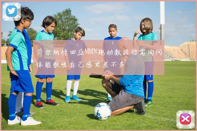 贝尔纳特回应MMN跑动数据称需询问体能教练自己感觉差不多