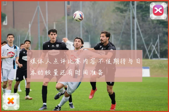 媒体人点评比赛内容不佳期待与日本的较量还有时间准备