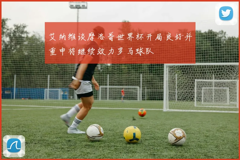 艾纳维谈摩洛哥世界杯开局良好并重申将继续效力罗马球队