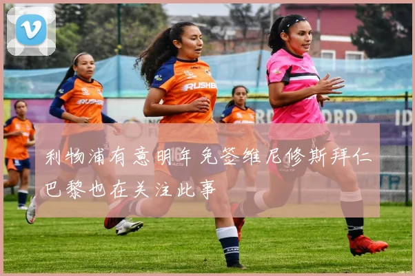 利物浦有意明年免签维尼修斯拜仁巴黎也在关注此事