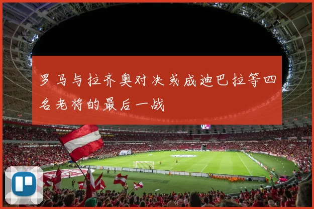 罗马与拉齐奥对决或成迪巴拉等四名老将的最后一战