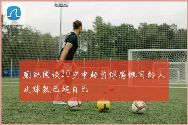 蒯纪闻谈20岁中超首球感慨同龄人进球数已超自己